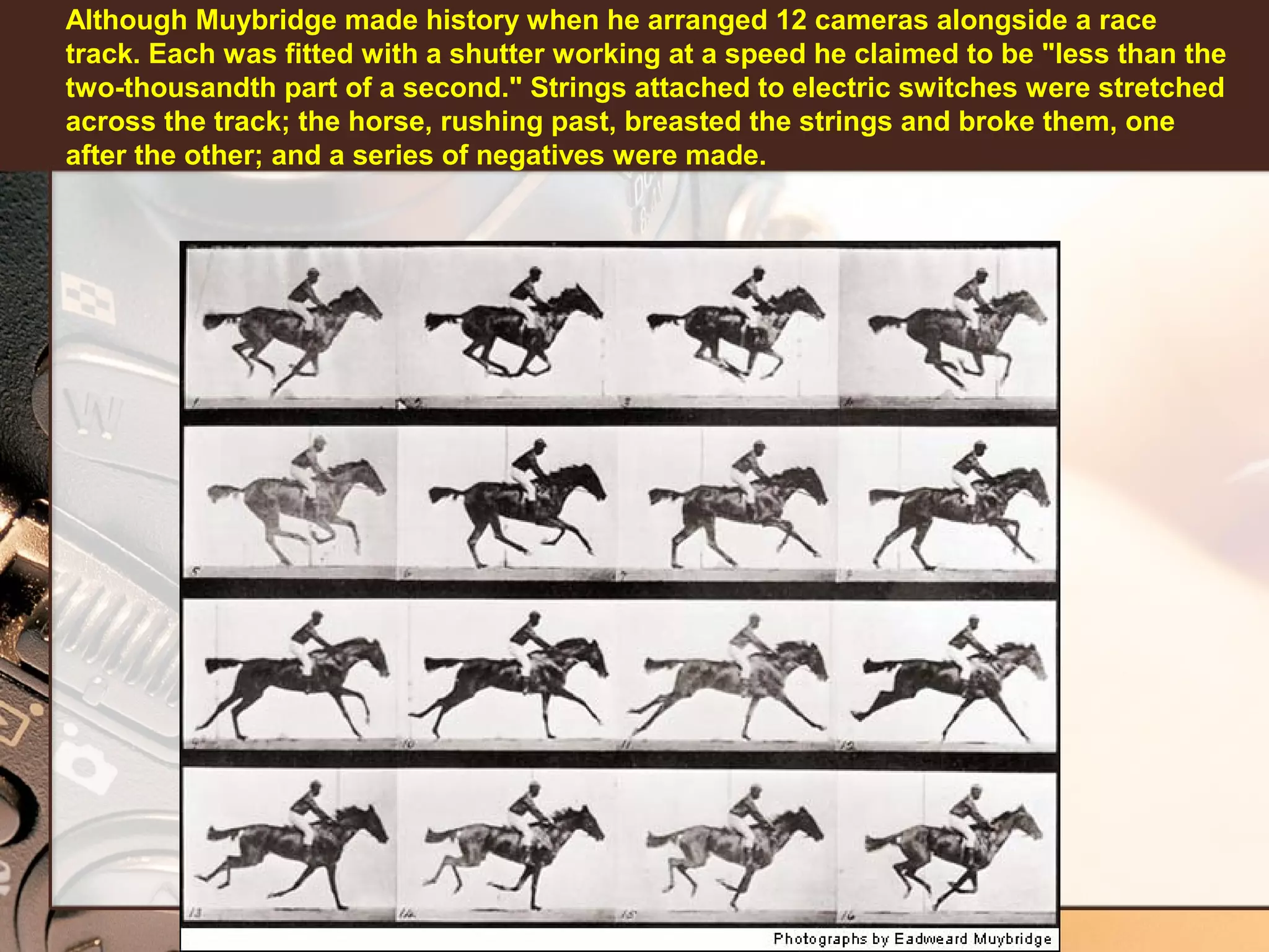 Although Muybridge made history when he arranged 12 cameras alongside a race
track. Each was fitted with a shutter working at a speed he claimed to be "less than the
two-thousandth part of a second." Strings attached to electric switches were stretched
across the track; the horse, rushing past, breasted the strings and broke them, one
after the other; and a series of negatives were made.

 