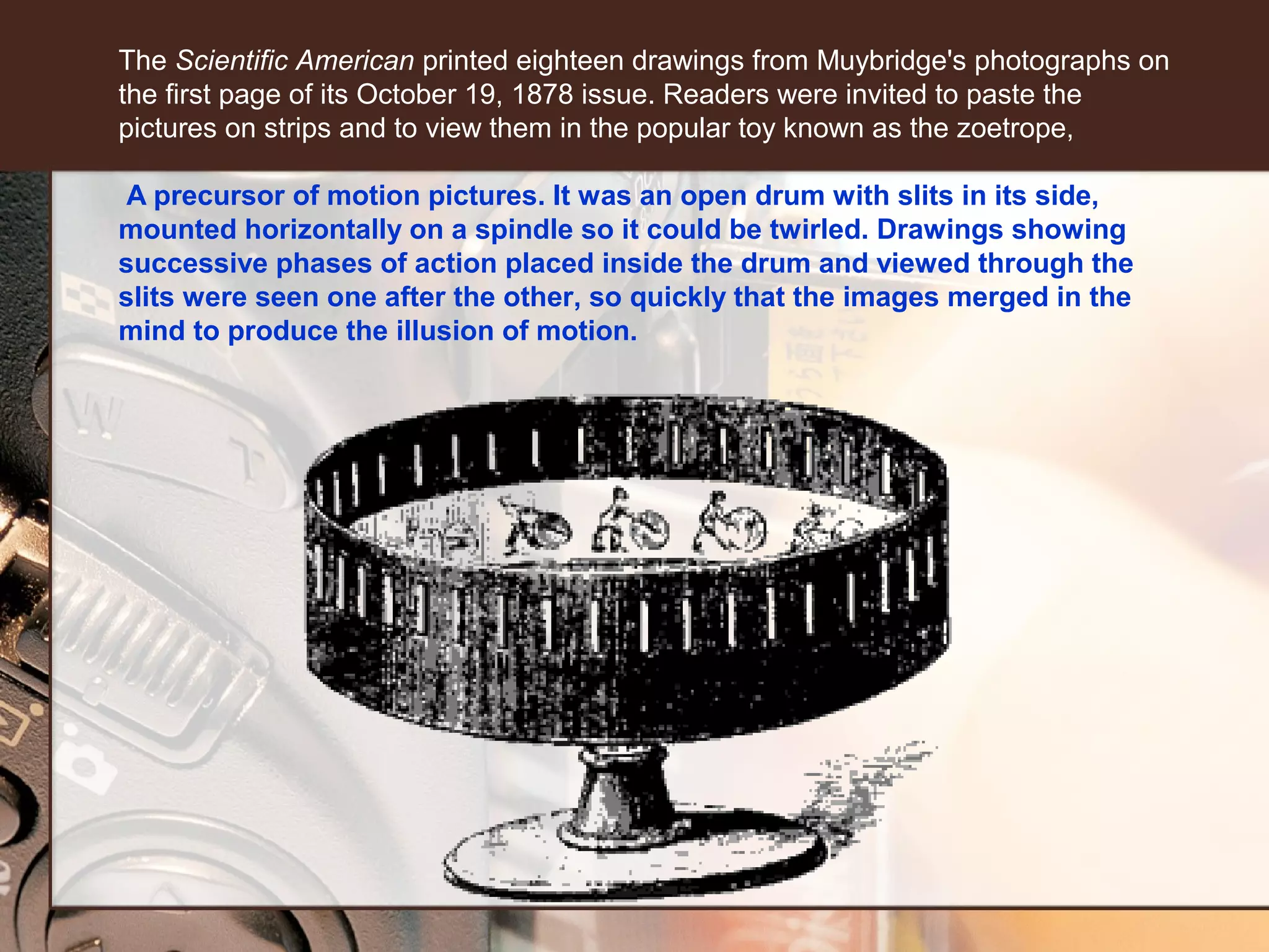 The Scientific American printed eighteen drawings from Muybridge's photographs on
the first page of its October 19, 1878 issue. Readers were invited to paste the
pictures on strips and to view them in the popular toy known as the zoetrope,
A precursor of motion pictures. It was an open drum with slits in its side,
mounted horizontally on a spindle so it could be twirled. Drawings showing
successive phases of action placed inside the drum and viewed through the
slits were seen one after the other, so quickly that the images merged in the
mind to produce the illusion of motion.

 