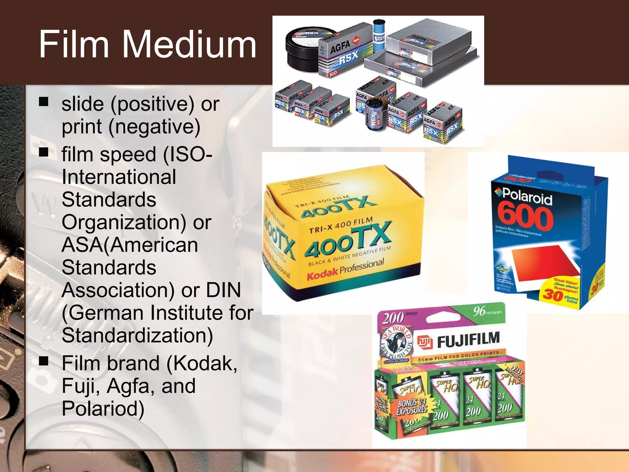 Film Medium





slide (positive) or
print (negative)
film speed (ISOInternational
Standards
Organization) or
ASA(American
Standards
Association) or DIN
(German Institute for
Standardization)
Film brand (Kodak,
Fuji, Agfa, and
Polariod)

 