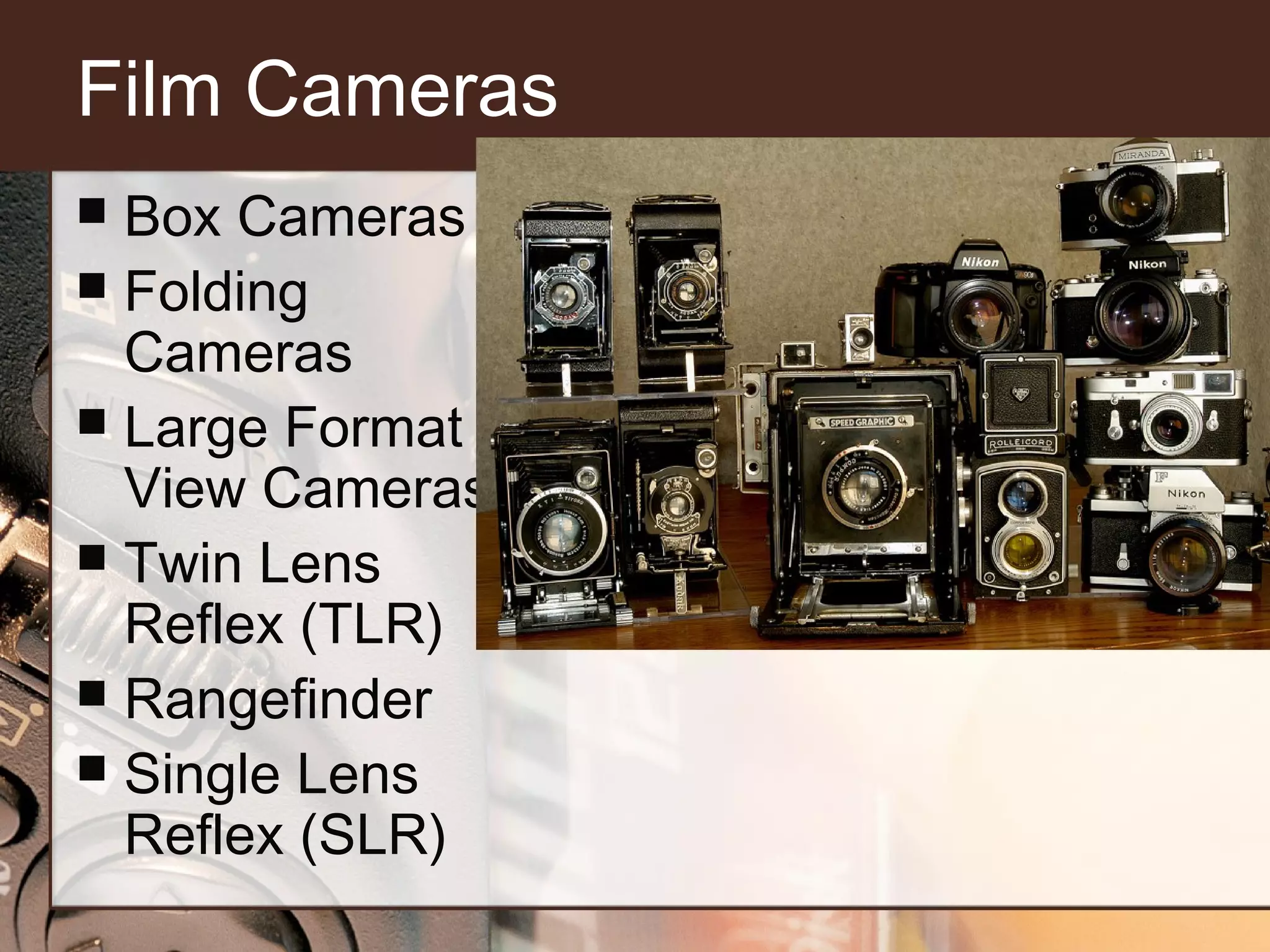 Film Cameras
Box Cameras
 Folding
Cameras
 Large Format
View Cameras
 Twin Lens
Reflex (TLR)
 Rangefinder
 Single Lens
Reflex (SLR)


 