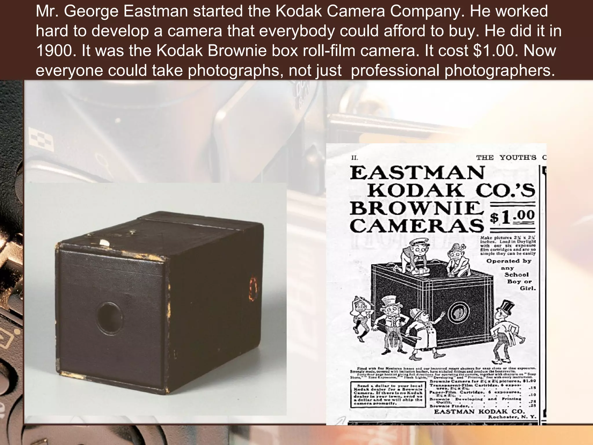 Mr. George Eastman started the Kodak Camera Company. He worked
hard to develop a camera that everybody could afford to buy. He did it in
1900. It was the Kodak Brownie box roll-film camera. It cost $1.00. Now
everyone could take photographs, not just professional photographers.

 