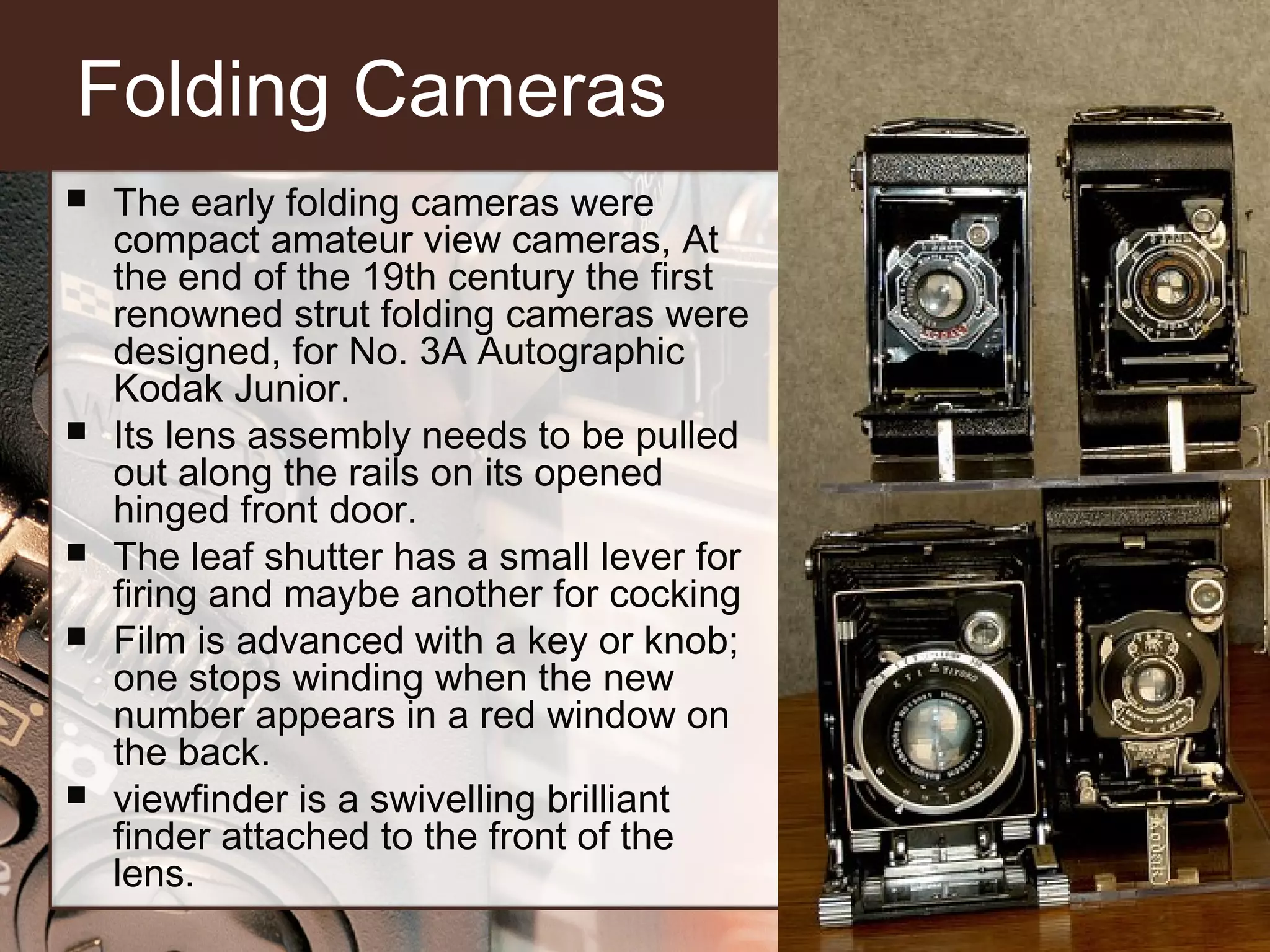 Folding Cameras









The early folding cameras were
compact amateur view cameras, At
the end of the 19th century the first
renowned strut folding cameras were
designed, for No. 3A Autographic
Kodak Junior.
Its lens assembly needs to be pulled
out along the rails on its opened
hinged front door.
The leaf shutter has a small lever for
firing and maybe another for cocking
Film is advanced with a key or knob;
one stops winding when the new
number appears in a red window on
the back.
viewfinder is a swivelling brilliant
finder attached to the front of the
lens.

 