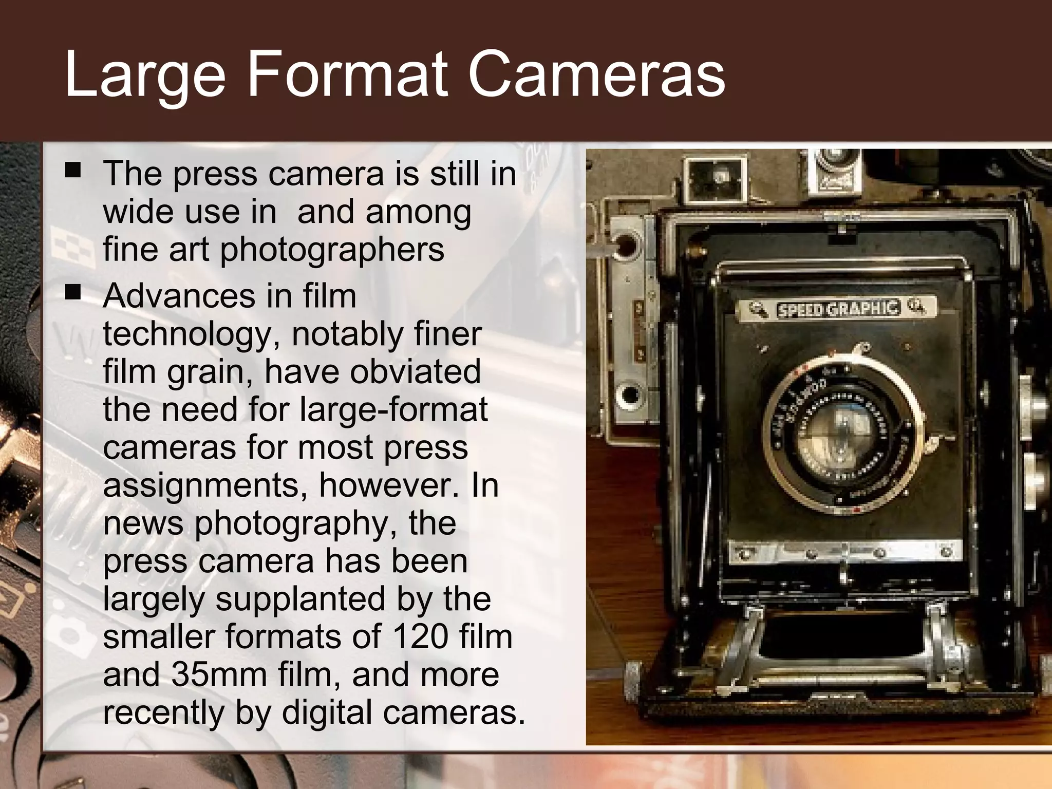 Large Format Cameras




The press camera is still in
wide use in and among
fine art photographers
Advances in film
technology, notably finer
film grain, have obviated
the need for large-format
cameras for most press
assignments, however. In
news photography, the
press camera has been
largely supplanted by the
smaller formats of 120 film
and 35mm film, and more
recently by digital cameras.

 