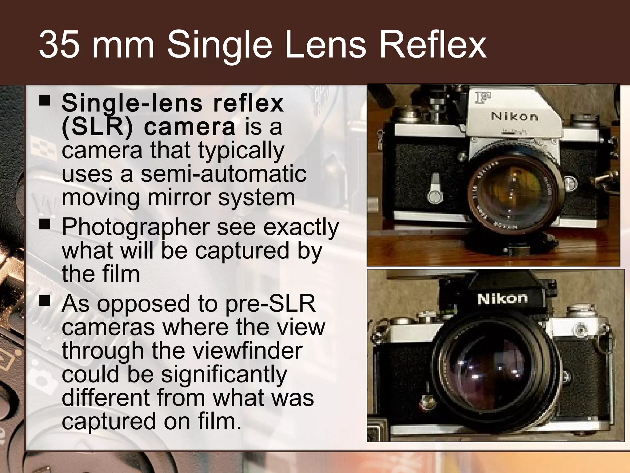 35 mm Single Lens Reflex






Single-lens reflex
(SLR) camera is a
camera that typically
uses a semi-automatic
moving mirror system
Photographer see exactly
what will be captured by
the film
As opposed to pre-SLR
cameras where the view
through the viewfinder
could be significantly
different from what was
captured on film.

 