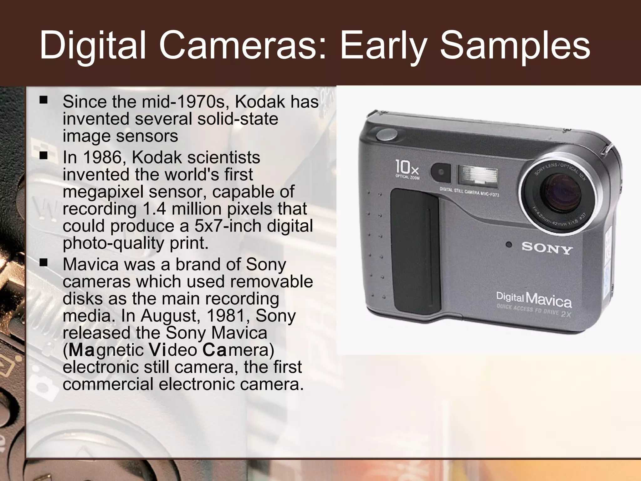 Digital Cameras: Early Samples






Since the mid-1970s, Kodak has
invented several solid-state
image sensors
In 1986, Kodak scientists
invented the world's first
megapixel sensor, capable of
recording 1.4 million pixels that
could produce a 5x7-inch digital
photo-quality print.
Mavica was a brand of Sony
cameras which used removable
disks as the main recording
media. In August, 1981, Sony
released the Sony Mavica
(Magnetic Video Camera)
electronic still camera, the first
commercial electronic camera.

 