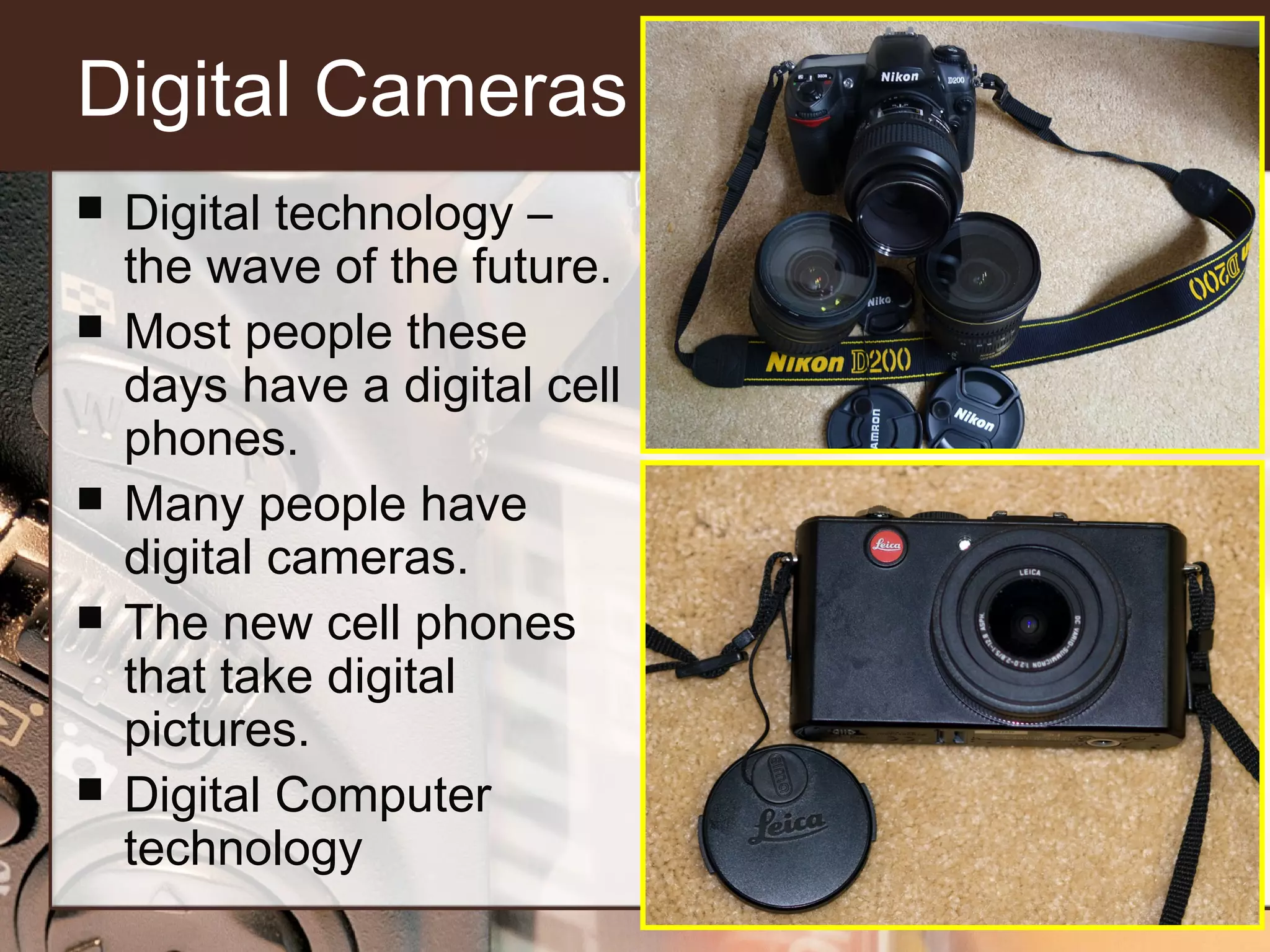 Digital Cameras








Digital technology –
the wave of the future.
Most people these
days have a digital cell
phones.
Many people have
digital cameras.
The new cell phones
that take digital
pictures.
Digital Computer
technology

 