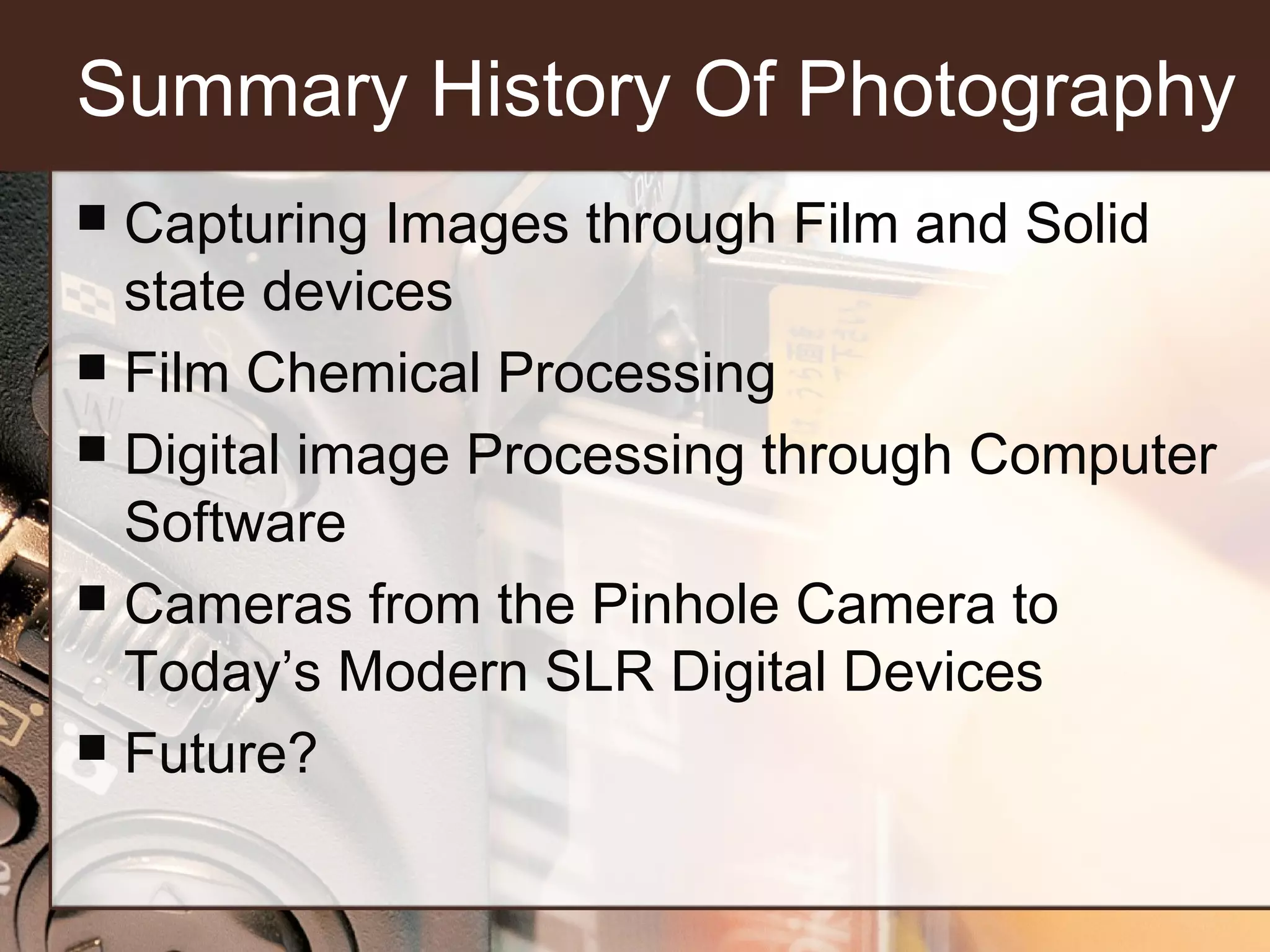 Summary History Of Photography
Capturing Images through Film and Solid
state devices
 Film Chemical Processing
 Digital image Processing through Computer
Software
 Cameras from the Pinhole Camera to
Today’s Modern SLR Digital Devices
 Future?


 