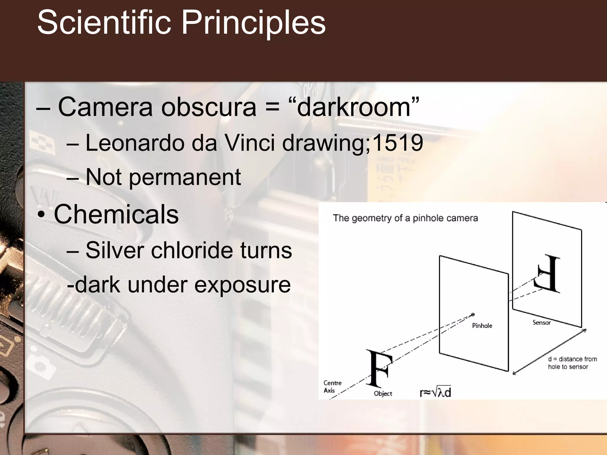 Scientific Principles
– Camera obscura = “darkroom”
– Leonardo da Vinci drawing;1519
– Not permanent

• Chemicals
– Silver chloride turns
-dark under exposure

 