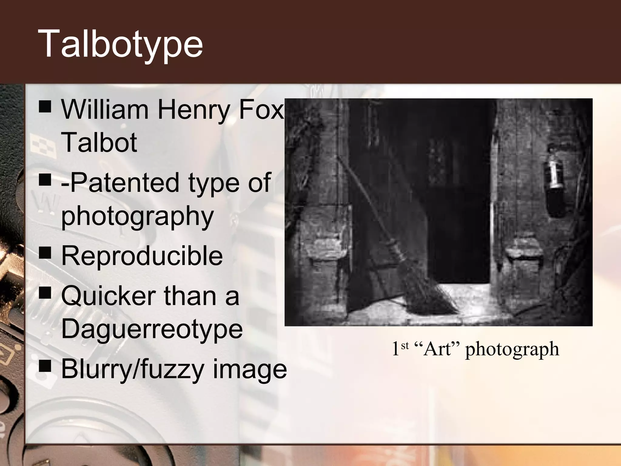 Talbotype
William Henry Fox
Talbot
 -Patented type of
photography
 Reproducible
 Quicker than a
Daguerreotype
 Blurry/fuzzy image


1st “Art” photograph

 