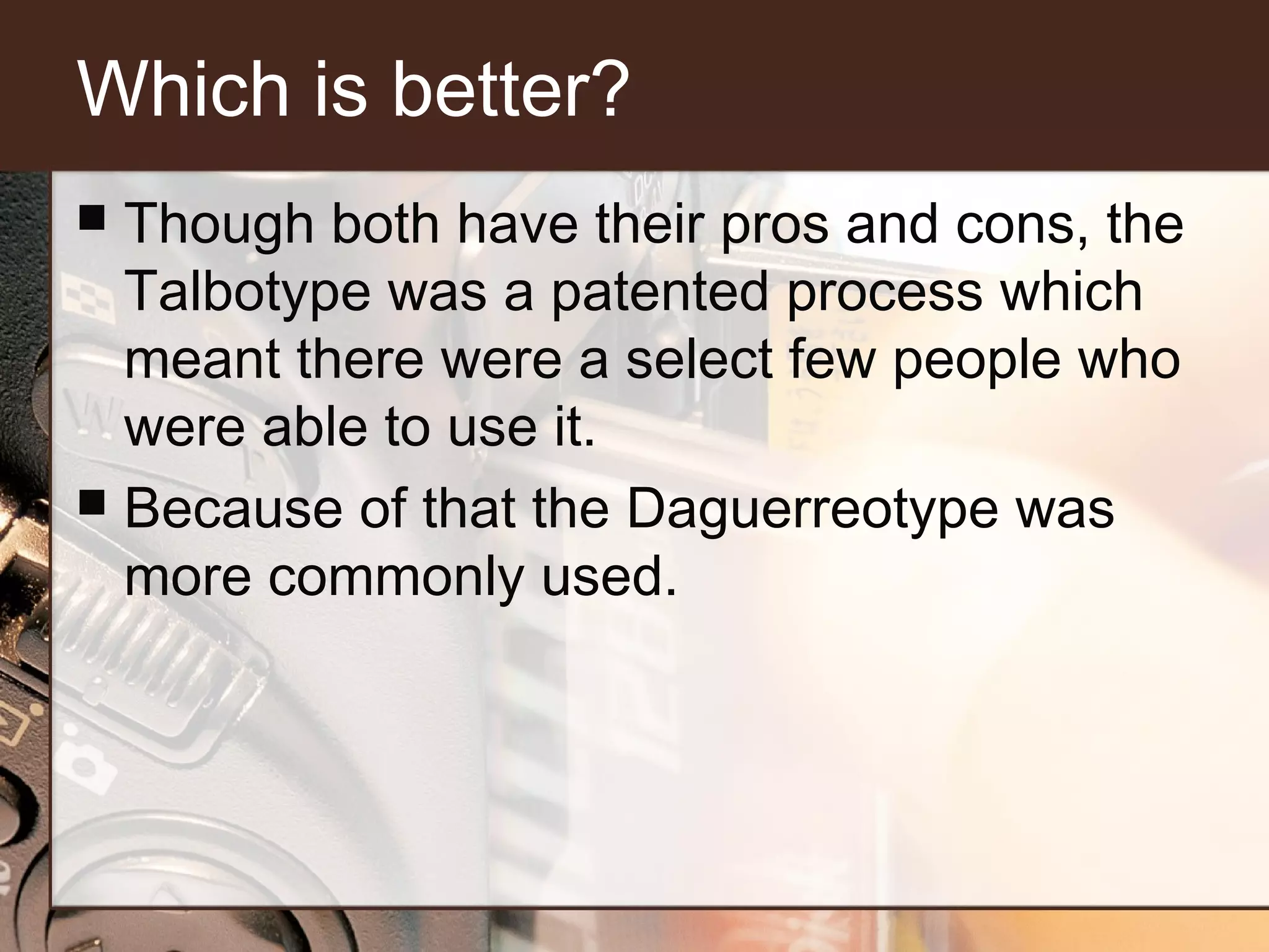 Which is better?
Though both have their pros and cons, the
Talbotype was a patented process which
meant there were a select few people who
were able to use it.
 Because of that the Daguerreotype was
more commonly used.


 