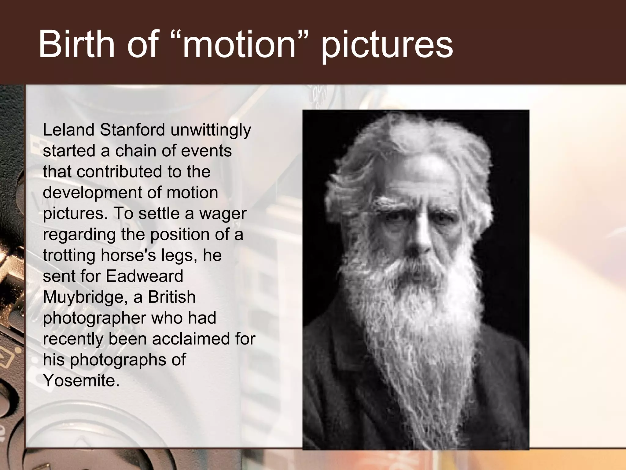 Birth of “motion” pictures
Leland Stanford unwittingly
started a chain of events
that contributed to the
development of motion
pictures. To settle a wager
regarding the position of a
trotting horse's legs, he
sent for Eadweard
Muybridge, a British
photographer who had
recently been acclaimed for
his photographs of
Yosemite.

 