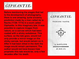 Before mentioning the stages that led
to the development of photography,
there is one amazing, quite uncanny
prediction made by a man called de la
Roche (1729- 1774) in a work called
Giphantie. In this imaginary tale, it was
possible to capture images from
nature, on a canvas which had been
coated with a sticky substance. This
surface, so the tale goes, would not
only provide a mirror image on the
sticky canvas, but would remain on it.
After it had been dried in the dark the
image would remain permanent. The
author would not have known how
prophetic this tale would be, only a few
decades after his death.

 