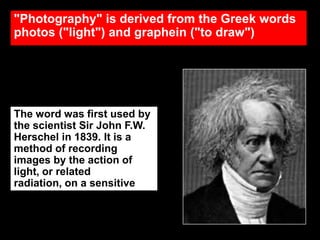 "Photography" is derived from the Greek words
photos ("light") and graphein ("to draw")

The word was first used by
the scientist Sir John F.W.
Herschel in 1839. It is a
method of recording
images by the action of
light, or related
radiation, on a sensitive
material.

 