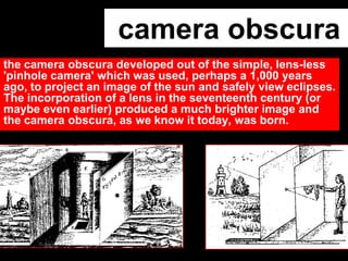 camera obscura
the camera obscura developed out of the simple, lens-less
'pinhole camera' which was used, perhaps a 1,000 years
ago, to project an image of the sun and safely view eclipses.
The incorporation of a lens in the seventeenth century (or
maybe even earlier) produced a much brighter image and
the camera obscura, as we know it today, was born.

 