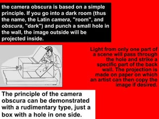the camera obscura is based on a simple
principle. If you go into a dark room (thus
the name, the Latin camera, "room", and
obscura, "dark") and punch a small hole in
the wall, the image outside will be
projected inside.
Light from only one part of
a scene will pass through
the hole and strike a
specific part of the back
wall. The projection is
made on paper on which
an artist can then copy the
image if desired.

The principle of the camera
obscura can be demonstrated
with a rudimentary type, just a
box with a hole in one side.

 