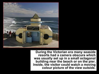 During the Victorian era many seaside
resorts had a camera obscura which
was usually set up in a small octagonal
building near the beach or on the pier.
Inside, the visitor could watch a moving
colour picture of the view outside.

 