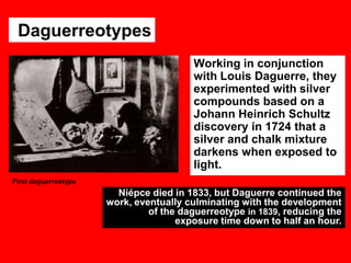 Daguerreotypes
Working in conjunction
with Louis Daguerre, they
experimented with silver
compounds based on a
Johann Heinrich Schultz
discovery in 1724 that a
silver and chalk mixture
darkens when exposed to
light.
First daguerreotype

Niépce died in 1833, but Daguerre continued the
work, eventually culminating with the development
of the daguerreotype in 1839, reducing the
exposure time down to half an hour.

 