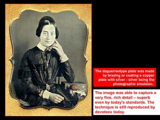 The daguerreotype plate was made
by brazing or coating a copper
plate with silver - silver being the
photographic emulsion.

The image was able to capture a
very fine, rich detail – superb
even by today's standards. The
technique is still reproduced by
devotees today.

 