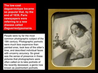 The low-cost
daguerreotype became
so popular that, by the
end of 1839, Paris
newspapers were
referring to a new
disease called
Daguerreotypomania.
People were by far the most
common photographic subject of the
19th century. Photographic portraits
were much less expensive than
painted ones, took less of the sitter’s
time, and described individual faces
with uncanny accuracy. So great
was the sense of presence in these
pictures that photographers were
often called on to take portraits of
the recently deceased, a genre now
known as postmortem portraits.

 