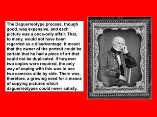 The Daguerreotype process, though
good, was expensive, and each
picture was a once-only affair. That,
to many, would not have been
regarded as a disadvantage; it meant
that the owner of the portrait could be
certain that he had a piece of art that
could not be duplicated. If however
two copies were required, the only
way of coping with this was to use
two cameras side by side. There was,
therefore, a growing need for a means
of copying pictures which
daguerreotypes could never satisfy.

 