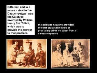Different, and in a
sense a rival to the
Daguerreotype, was
the Calotype
invented by William
Henry Fox Talbot,
which was to
provide the answer
to that problem.

the calotype negative provided
the first practical method of
producing prints on paper from a
camera exposure

 