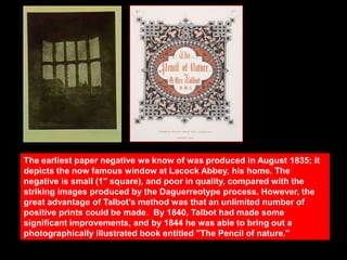 The earliest paper negative we know of was produced in August 1835; it
depicts the now famous window at Lacock Abbey, his home. The
negative is small (1" square), and poor in quality, compared with the
striking images produced by the Daguerreotype process. However, the
great advantage of Talbot's method was that an unlimited number of
positive prints could be made. By 1840, Talbot had made some
significant improvements, and by 1844 he was able to bring out a
photographically illustrated book entitled "The Pencil of nature."

 