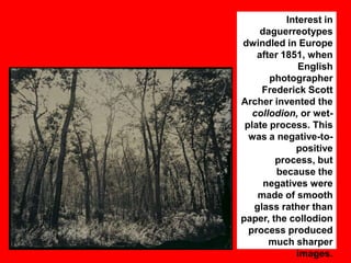 Interest in
daguerreotypes
dwindled in Europe
after 1851, when
English
photographer
Frederick Scott
Archer invented the
collodion, or wetplate process. This
was a negative-topositive
process, but
because the
negatives were
made of smooth
glass rather than
paper, the collodion
process produced
much sharper
images.

 