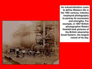 As industrialization came
to define Western life in
the 19th century, industry
employed photography
to portray its successes
and strengths. For
example, in 1857 British
photographer Robert
Howlett took pictures of
the British steamship
Great Eastern, the largest
vessel of its day.

 