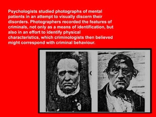Psychologists studied photographs of mental
patients in an attempt to visually discern their
disorders. Photographers recorded the features of
criminals, not only as a means of identification, but
also in an effort to identify physical
characteristics, which criminologists then believed
might correspond with criminal behaviour.

 