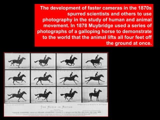 The development of faster cameras in the 1870s
spurred scientists and others to use
photography in the study of human and animal
movement. In 1878 Muybridge used a series of
photographs of a galloping horse to demonstrate
to the world that the animal lifts all four feet off
the ground at once.

 