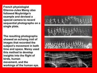 French physiologist
Etienne-Jules Marey also
followed Muybridge‟s
example and devised a
special camera to record
sequential photographs on a
single plate.

The resulting photographs
showed an echoing trail of
images that recorded the
subject‟s movement in both
time and space. Marey used
this method to develop
insights into the flight of
birds, human
movement, and the
workings of the human eye.

 
