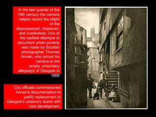 In the last quarter of the
19th century the camera
helped record the plight
of the
dispossessed, displaced,
and overlooked. One of
the earliest attempts to
document urban poverty
was made by Scottish
photographer Thomas
Annan, who aimed his
camera at the
empty, unsanitary
alleyways of Glasgow in
1868
City officials commissioned
Annan’s documentation to
justify replacement of
Glasgow’s unsavory slums with
new development.

 