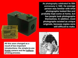 As photography celebrated its 50th
anniversary in 1889, the average

person was familiar with what
photographs looked like and
probably kept some at home, but
few people took photographs
themselves. In addition, most
photographs existed as unique
originals, because copies were
still difficult to make.

All this soon changed as a
result of two important
introductions: the simple-to-use
Kodak camera and the halftone
printing process.

 