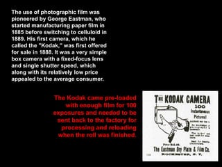 The use of photographic film was
pioneered by George Eastman, who
started manufacturing paper film in
1885 before switching to celluloid in
1889. His first camera, which he
called the "Kodak," was first offered
for sale in 1888. It was a very simple
box camera with a fixed-focus lens
and single shutter speed, which
along with its relatively low price
appealed to the average consumer.

The Kodak came pre-loaded
with enough film for 100
exposures and needed to be
sent back to the factory for
processing and reloading
when the roll was finished.

 
