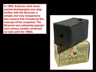 In 1900, Eastman took massmarket photography one step
further with the Brownie, a
simple and very inexpensive
box camera that introduced the
concept of the snapshot. The
Brownie was extremely popular
and various models remained
on sale until the 1960s.

 