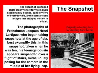 The snapshot expanded
photography‟s territory to include
casual family scenes, candid views
of everyday life, and instantaneous
images that stopped motion in
midair.

The Snapshot

The photographs of
Frenchman Jacques Henri
Lartigue, who began taking
snapshots at the age of six,
best exemplify this. In this
snapshot, taken when he
was ten, his teenage cousin
appears suspended over a
flight of stairs, miraculously
posing for the camera in the
middle of her flying leap.

Originally a hunting term
for shooting from the hip

 