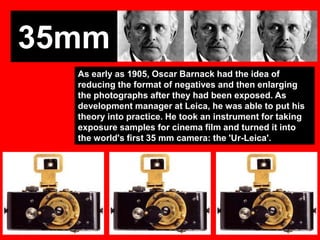 35mm
As early as 1905, Oscar Barnack had the idea of
reducing the format of negatives and then enlarging
the photographs after they had been exposed. As
development manager at Leica, he was able to put his
theory into practice. He took an instrument for taking
exposure samples for cinema film and turned it into
the world's first 35 mm camera: the 'Ur-Leica'.

 