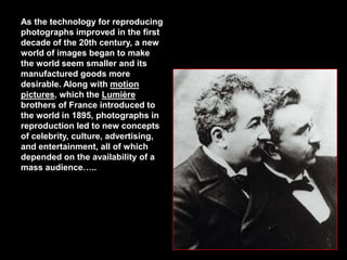 As the technology for reproducing
photographs improved in the first
decade of the 20th century, a new
world of images began to make
the world seem smaller and its
manufactured goods more
desirable. Along with motion
pictures, which the Lumière
brothers of France introduced to
the world in 1895, photographs in
reproduction led to new concepts
of celebrity, culture, advertising,
and entertainment, all of which
depended on the availability of a
mass audience…..

 