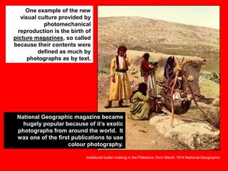 One example of the new
visual culture provided by
photomechanical
reproduction is the birth of
picture magazines, so called
because their contents were
defined as much by
photographs as by text.

National Geographic magazine became
hugely popular because of it‟s exotic
photographs from around the world. It
was one of the first publications to use
colour photography.
traditional butter making in the Palestine, from March 1914 National Geographic

 