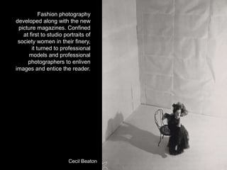 Fashion photography
developed along with the new
picture magazines. Confined
at first to studio portraits of
society women in their finery,
it turned to professional
models and professional
photographers to enliven
images and entice the reader.

Cecil Beaton

 
