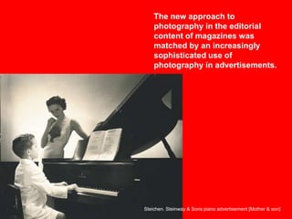The new approach to
photography in the editorial
content of magazines was
matched by an increasingly
sophisticated use of
photography in advertisements.

Steichen. Steinway & Sons piano advertisement [Mother & son]

 