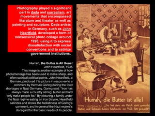 Photography played a significant
part in dada and surrealism, art
movements that encompassed
literature and theater as well as
painting and sculpture. Dada artists
in Germany, such as John
Heartfield, developed a form of
nonsensical photo collage around
1920, using it to express
dissatisfaction with social
conventions and to satirize
government institutions.
Hurrah, the Butter is All Gone!
John Heartfield, 1935
This image is another example of how
photomontage has been used to make sharp, and
often satirical political points. John Heartfield, a
German, produced this picture in response to a
comment by Herman Goring during the food
shortages in Nazi Germany. Goring said: "Iron has
always made a country strong, butter and lard
only make people fat." By picturing a family under
the Nazi regime eating an iron bicycle, Heartfield
satirizes and shows the foolishness of Goring's
comment, and in general the Nazi regime's
disregard for the basic needs of its people.

 