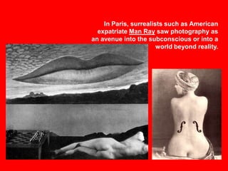 In Paris, surrealists such as American
expatriate Man Ray saw photography as
an avenue into the subconscious or into a
world beyond reality.

 