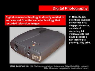 Digital Photography
Digital camera technology is directly related to
and evolved from the same technology that
recorded television images.

In 1986, Kodak
scientists invented
the world's first
megapixel sensor,
capable of
recording 1.4
million pixels that
could produce a
5x7-inch digital
photo-quality print.

APPLE QUICK TAKE 100 .1994. The first mass-market color digital camera. 640 x 480 pixel CCD. Up to eight
640 x 480 resolution images could be stored in internal memory

 