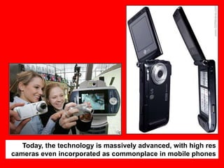 Today, the technology is massively advanced, with high res
cameras even incorporated as commonplace in mobile phones

 