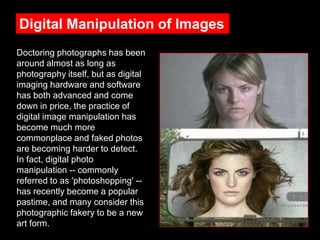 Digital Manipulation of Images
Doctoring photographs has been
around almost as long as
photography itself, but as digital
imaging hardware and software
has both advanced and come
down in price, the practice of
digital image manipulation has
become much more
commonplace and faked photos
are becoming harder to detect.
In fact, digital photo
manipulation -- commonly
referred to as 'photoshopping' -has recently become a popular
pastime, and many consider this
photographic fakery to be a new
art form.

 