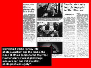 But when it works its way into
photojournalism and the media, the
issue of ethics comes to the forefront.
How far can we take digital image
manipulation and still maintain
photographic integrity?

 