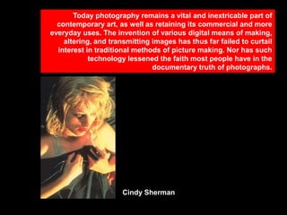 Today photography remains a vital and inextricable part of
contemporary art, as well as retaining its commercial and more
everyday uses. The invention of various digital means of making,
altering, and transmitting images has thus far failed to curtail
interest in traditional methods of picture making. Nor has such
technology lessened the faith most people have in the
documentary truth of photographs.

Cindy Sherman

 