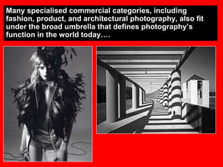 Many specialised commercial categories, including
fashion, product, and architectural photography, also fit
under the broad umbrella that defines photography‟s
function in the world today….

 