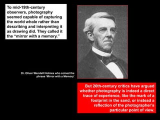 To mid-19th-century
observers, photography
seemed capable of capturing
the world whole rather than
describing and interpreting it
as drawing did. They called it
the “mirror with a memory.”

Dr. Oliver Wendell Holmes who coined the
phrase „Mirror with a Memory‟

But 20th-century critics have argued
whether photography is indeed a direct
trace of experience, like the mark of a
footprint in the sand, or instead a
reflection of the photographer‟s
particular point of view.

 